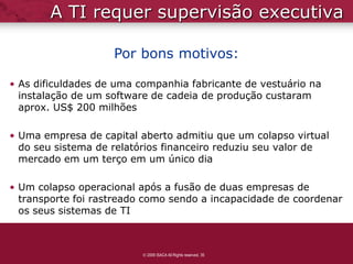 A TI requer supervisão executiva

                    Por bons motivos:

• As dificuldades de uma companhia fabricante de vestuário na
  instalação de um software de cadeia de produção custaram
  aprox. US$ 200 milhões

• Uma empresa de capital aberto admitiu que um colapso virtual
  do seu sistema de relatórios financeiro reduziu seu valor de
  mercado em um terço em um único dia

• Um colapso operacional após a fusão de duas empresas de
  transporte foi rastreado como sendo a incapacidade de coordenar
  os seus sistemas de TI



                          2009 ISACA All Rights reserved. 35
 