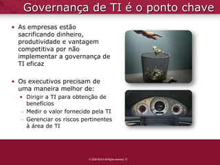 Governança de TI é o ponto chave
• As empresas estão
  sacrificando dinheiro,
  produtividade e vantagem
  competitiva por não
  implementar a governança de
  TI eficaz

• Os executivos precisam de
  uma maneira melhor de:
  • Dirigir a TI para obtenção de
    benefícios
  – Medir o valor fornecido pela TI
  – Gerenciar os riscos pertinentes
    à área de TI




                           2009 ISACA All Rights reserved. 37
 