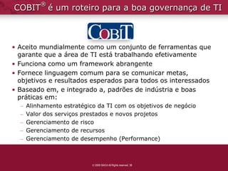 ®
COBIT é um roteiro para a boa governança de TI



• Aceito mundialmente como um conjunto de ferramentas que
  garante que a área de TI está trabalhando efetivamente
• Funciona como um framework abrangente
• Fornece linguagem comum para se comunicar metas,
  objetivos e resultados esperados para todos os interessados
• Baseado em, e integrado a, padrões de indústria e boas
  práticas em:
  –   Alinhamento estratégico da TI com os objetivos de negócio
  –   Valor dos serviços prestados e novos projetos
  –   Gerenciamento de risco
  –   Gerenciamento de recursos
  –   Gerenciamento de desempenho (Performance)



                             2009 ISACA All Rights reserved. 38
 