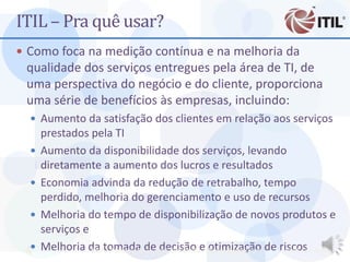 ITIL – Pra quê usar?
 Como foca na medição contínua e na melhoria da
 qualidade dos serviços entregues pela área de TI, de
 uma perspectiva do negócio e do cliente, proporciona
 uma série de benefícios às empresas, incluindo:
   Aumento da satisfação dos clientes em relação aos serviços
      prestados pela TI
     Aumento da disponibilidade dos serviços, levando
      diretamente a aumento dos lucros e resultados
     Economia advinda da redução de retrabalho, tempo
      perdido, melhoria do gerenciamento e uso de recursos
     Melhoria do tempo de disponibilização de novos produtos e
      serviços e
 4   Melhoria da tomada deProf. Ciro Bacillaecbacilla@gmail.com de riscos Bacilla
                 MBA - Auditoria de TI - decisão - otimização         Prof. Ciro
 