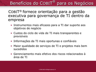 ®
Benefícios do COBIT                                        para os Negócios
COBIT® fornece orientação para a gestão
executiva para governança de TI dentro da
empresa
 • Instrumentos mais eficazes para a TI dar suporte aos
   objetivos de negócio
 • Custos do ciclo de vida de TI mais transparentes e
   previsíveis
 • Informações da TI mais oportunas e confiáveis
 • Maior qualidade de serviços de TI e projetos mais bem
   sucedidos
 • Gerenciamento mais efetivo dos riscos relacionados à
   área de TI



                      2009 ISACA All Rights reserved. 40
 
