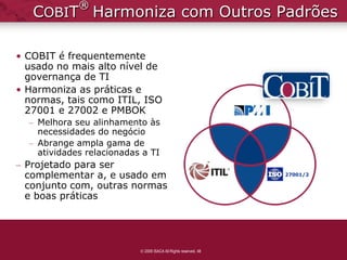 ®
   COBIT Harmoniza com Outros Padrões

• COBIT é frequentemente
  usado no mais alto nível de
  governança de TI
• Harmoniza as práticas e
  normas, tais como ITIL, ISO
  27001 e 27002 e PMBOK
  – Melhora seu alinhamento às
    necessidades do negócio
  – Abrange ampla gama de
    atividades relacionadas a TI
– Projetado para ser
  complementar a, e usado em                                     27001/2

  conjunto com, outras normas
  e boas práticas




                            2009 ISACA All Rights reserved. 48
 