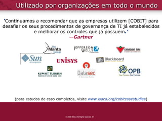 Utilizado por organizações em todo o mundo

‘Continuamos a recomendar que as empresas utilizem [COBIT] para
desafiar os seus procedimentos de governança de TI já estabelecidos
              e melhorar os controles que já possuem.’
                             —Gartner




     (para estudos de caso completos, visite www.isaca.org/cobitcasestudies)



                                 2009 ISACA All Rights reserved. 51
 