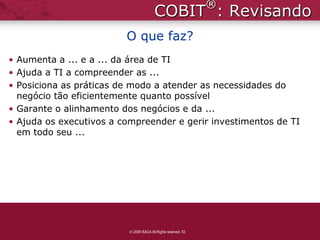 ®
                                       COBIT : Revisando
                         O que faz?
• Aumenta a ... e a ... da área de TI
• Ajuda a TI a compreender as ...
• Posiciona as práticas de modo a atender as necessidades do
  negócio tão eficientemente quanto possível
• Garante o alinhamento dos negócios e da ...
• Ajuda os executivos a compreender e gerir investimentos de TI
  em todo seu ...




                          2009 ISACA All Rights reserved. 53
 