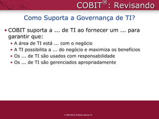 ®
                                          COBIT : Revisando
          Como Suporta a Governança de TI?
• COBIT suporta a ... de TI ao fornecer um ... para
  garantir que:
  •   A área de TI está ... com o negócio
  •   A TI possibilita a ... do negócio e maximiza os benefícios
  •   Os ... de TI são usados com responsabilidade
  •   Os ... de TI são gerenciados apropriadamente




                             2009 ISACA All Rights reserved. 54
 