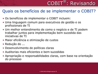 ®
                                        COBIT : Revisando
Quais os benefícios de se implementar o COBIT?
• Os benefícios de implementar o COBIT incluem:
• Uma linguagem comum para executivos de gestão e os
  profissionais de TI
• Um melhor entendimento de como o negócio e de TI podem
  trabalhar juntos para implementação bem sucedida das
  iniciativas de TI
• Maior eficiência e otimização de custos
• Redução do ...
• Desenvolvimento de políticas claras
• Auditorias mais eficientes e bem-sucedidas
• Apropriação e responsabilidades claras, com base na orientação
  do processo



                           2009 ISACA All Rights reserved. 55
 