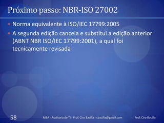 Próximo passo: NBR-ISO 27002
 Norma equivalente à ISO/IEC 17799:2005
 A segunda edição cancela e substitui a edição anterior
 (ABNT NBR ISO/IEC 17799:2001), a qual foi
 tecnicamente revisada




 58          MBA - Auditoria de TI - Prof. Ciro Bacilla - cbacilla@gmail.com   Prof. Ciro Bacilla
 