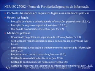 NBR-ISO 27002 – Ponto de Partida da Segurança da Informação
 Controles baseados em requisitos legais e nas melhores práticas
 Requisitos legais:
    Proteção de dados e privacidade de informações pessoais (ver 15.1.4);
    Proteção de registros organizacionais (ver 15.1.3);
    Direitos de propriedade intelectual (ver 15.1.2).
 Melhores práticas:
   Documento da política de segurança da informação (ver 5.1.1);
   Atribuição de responsabilidades para a segurança da informação (ver
    6.1.3);
   Conscientização, educação e treinamento em segurança da informação
    (ver 8.2.2);
   Processamento correto nas aplicações (ver 12.2);
   Gestão de vulnerabilidades técnicas (ver 12.6);
   Gestão da continuidade do negócio (ver seção 14);
   Gestão de incidentes de segurança da informação e melhorias (ver 13.2).
 59              MBA - Auditoria de TI - Prof. Ciro Bacilla - cbacilla@gmail.com   Prof. Ciro Bacilla
 