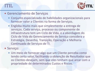 ITIL
 Gerenciamento de Serviços
   Conjunto especializado de habilidades organizacionais para
    fornecer valor a Clientes na forma de Serviços.
   Engloba muito mais que simplesmente a entrega de
    serviços. Cada serviço, processo ou componente de
    infraestrutura tem um Ciclo de Vida, e a abordagem do
    Ciclo de Vida do Gerenciamento de Serviço considera a
    Estratégia, Desenho, Transição, Operação e Melhoria
    Continuada de Serviços de TI.
 Serviço:
   Um meio de fornecer algo que um Cliente perceba como
     tendo certo valor, facilitando a obtenção de Resultados que
     os Clientes desejam, sem que eles tenham que arcar com a
     propriedade de determinados Custos e Riscos.
 6             MBA - Auditoria de TI - Prof. Ciro Bacilla - cbacilla@gmail.com   Prof. Ciro Bacilla
 