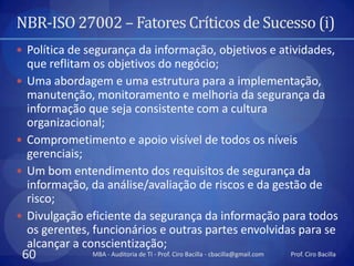 NBR-ISO 27002 – Fatores Críticos de Sucesso (i)
 Política de segurança da informação, objetivos e atividades,
    que reflitam os objetivos do negócio;
   Uma abordagem e uma estrutura para a implementação,
    manutenção, monitoramento e melhoria da segurança da
    informação que seja consistente com a cultura
    organizacional;
   Comprometimento e apoio visível de todos os níveis
    gerenciais;
   Um bom entendimento dos requisitos de segurança da
    informação, da análise/avaliação de riscos e da gestão de
    risco;
   Divulgação eficiente da segurança da informação para todos
    os gerentes, funcionários e outras partes envolvidas para se
    alcançar a conscientização;
 60             MBA - Auditoria de TI - Prof. Ciro Bacilla - cbacilla@gmail.com   Prof. Ciro Bacilla
 