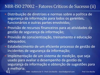 NBR-ISO 27002 – Fatores Críticos de Sucesso (ii)
 Distribuição de diretrizes e normas sobre a política de
  segurança da informação para lodos os gerentes,
  funcionários e outras partes envolvidas;
 Provisão de recursos financeiros para as atividades da
  gestão de segurança da informação;
 Provisão de conscientização, treinamento e educação
  adequados;
 Estabelecimento de um eficiente processo de gestão de
  incidentes de segurança da informação;
 Implementação de um sistema de medição, que seja
  usado para avaliar o desempenho da gestão da
  segurança da informação e obtenção de sugestões para
  a melhoria.
 61           MBA - Auditoria de TI - Prof. Ciro Bacilla - cbacilla@gmail.com Prof. Ciro Bacilla
 