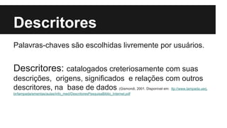Descritores 
Palavras-chaves são escolhidas livremente por usuários. 
Descritores: catalogados creteriosamente com suas 
descrições, origens, significados e relações com outros 
descritores, na base de dados (Gismondi, 2001. Disponível em: ttp://www.lampada.uerj. 
br/lampada/ementas/aulas/info_med/DescritoresPesquisaBiblio_Internet.pdf 
 