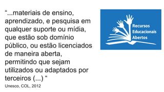 “...materiais de ensino, 
aprendizado, e pesquisa em 
qualquer suporte ou mídia, 
que estão sob domínio 
público, ou estão licenciados 
de maneira aberta, 
permitindo que sejam 
utilizados ou adaptados por 
terceiros (...) “ 
Unesco, COL, 2012 
 