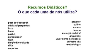 Recursos Didáticos? 
O que cada uma de nós utiliza? 
post do Facebook 
dúvidas/ perguntas 
livro 
lousa 
post-it 
computador 
kraft 
blog/wikiversidade 
slide 
suportes 
projetor 
sulfite 
caneta 
tempo 
espaço/ cadeira/ 
angustias 
viver como se fosse a 
primeira vez 
metodologia 
 