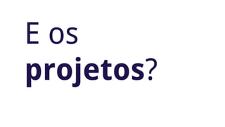 E os 
projetos? 
