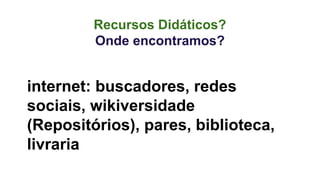 Recursos Didáticos? 
Onde encontramos? 
internet: buscadores, redes 
sociais, wikiversidade 
(Repositórios), pares, biblioteca, 
livraria 
 