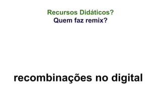 Recursos Didáticos? 
Quem faz remix? 
recombinações no digital 
 