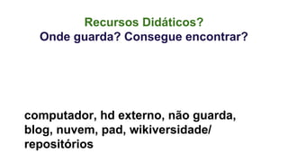 Recursos Didáticos? 
Onde guarda? Consegue encontrar? 
computador, hd externo, não guarda, 
blog, nuvem, pad, wikiversidade/ 
repositórios 
 