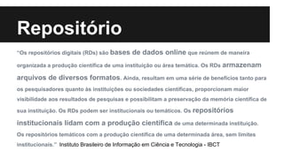 Repositório 
“Os repositórios digitais (RDs) são bases de dados online que reúnem de maneira 
organizada a produção científica de uma instituição ou área temática. Os RDs armazenam 
arquivos de diversos formatos. Ainda, resultam em uma série de benefícios tanto para 
os pesquisadores quanto às instituições ou sociedades científicas, proporcionam maior 
visibilidade aos resultados de pesquisas e possibilitam a preservação da memória científica de 
sua instituição. Os RDs podem ser institucionais ou temáticos. Os repositórios 
institucionais lidam com a produção científica de uma determinada instituição. 
Os repositórios temáticos com a produção científica de uma determinada área, sem limites 
institucionais.” Instituto Brasileiro de Informação em Ciência e Tecnologia - IBCT 
 