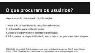 O que procuram os usuários? 
No processo de recuperação da informação: 
1.obtenção de resultados de pesquisas relevantes; 
2. links diretos para conteúdo online; 
3. acesso fácil por meio do catálogo da biblioteca; 
4. informações de disponibilidade do item e busca por palavras-chave simples. 
CALHOUN, Karen et al. Online catalogs: what users and librarians want: an OCLC report. Dublin: 
OCLC, c2009. Disponível em: <http://www.oclc.org/reports/onlinecatalogs/fullreport.pdf>. 
 