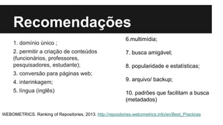 Recomendações 
1. domínio único ; 
2. permitir a criação de conteúdos 
(funcionários, professores, 
pesquisadores, estudante); 
3. conversão para páginas web; 
4. interinkagem; 
5. língua (inglês) 
6.multimídia; 
7. busca amigável; 
8. popularidade e estatísticas; 
9. arquivo/ backup; 
10. padrões que facilitam a busca 
(metadados) 
WEBOMETRICS. Ranking of Repositories, 2013. http://repositories.webometrics.info/en/Best_Practices 
 
