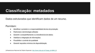 Classificação: metadados 
Dados estruturados que identificam dados de um recurso. 
Permitem: 
● Identificar o produtor e a responsabilidade técnica da produção; 
● Padronizar a terminologia utilizada; 
● Garantir o compatrilhamento e a transferencia de dados; 
● Viabilizar a integração de informações; 
● Possibilitar o controle de qualidade 
● Garantir requisitos mínimos de disponibilização. 
(Infraestrutura Nacional de Dados Espaciais: http://www.inde.gov.br/?page_id=86#4_6) 
 