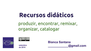 Recursos didáticos 
produzir, encontrar, remixar, 
organizar, catalogar 
setembro 
de 2014 
Bianca Santana 
____________@gmail.com 
 