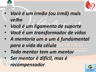 • Você é um irmão (ou irmã) mais
  velho
• Você é um ligamento de suporte
• Você é um transformador de vidas
• A mentoria um a um é fundamental
  para a vida da célula
• Todo mentor tem um mentor
• Ser mentor é difícil, mas é
  recompensador
 