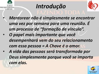 • Mentorear não é simplesmente se encontrar
  uma vez por semana para uma reunião. É
  um processo de “formação de vínculo”.
• O papel mais importante que você
  desempenhará vem do seu relacionamento
  com essa pessoa = A Chave é o amor.
• A vida das pessoas será transformada por
  Deus simplesmente porque você se importa
  com elas.
 