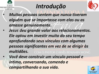 •   Muitas pessoas sentem que nunca tiveram
    alguém que se importasse com elas ou as
    amasse genuinamente.
•   Jesus deu grande valor aos relacionamentos.
    Ele optou em investir muito do seu tempo
    aprofundando seus vínculos com algumas
    pessoas significantes em vez de se dirigir às
    multidões.
•   Você deve construir um vínculo pessoal e
    íntimo, conversando, comendo e
    compartilhando a sua vida.
 