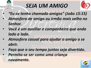 • “Eu os tenho chamado amigos” (João 15:15)
• Atmosfera de amigo ou irmão mais velho no
  Senhor.
• Você é um auxiliar e companheiro que anda
  lado a lado.
• Atmosfera casual para ajudar o amigo a se
  abrir.
• Faça que o seu tempo juntos seja divertido.
• Permita-se ser como uma criança
  novamente.
 