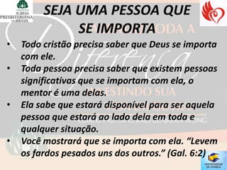•   Todo cristão precisa saber que Deus se importa
    com ele.
•   Toda pessoa precisa saber que existem pessoas
    significativas que se importam com ela, o
    mentor é uma delas.
•   Ela sabe que estará disponível para ser aquela
    pessoa que estará ao lado dela em toda e
    qualquer situação.
•   Você mostrará que se importa com ela. “Levem
    os fardos pesados uns dos outros.” (Gal. 6:2)
 