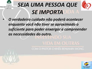 •   O verdadeiro cuidado não poderá acontecer
    enquanto você não tiver se aproximado o
    suficiente para poder enxergar e compreender
    as necessidades do outro.
 