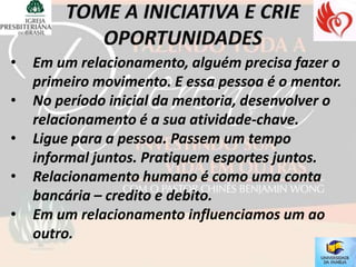 •   Em um relacionamento, alguém precisa fazer o
    primeiro movimento. E essa pessoa é o mentor.
•   No período inicial da mentoria, desenvolver o
    relacionamento é a sua atividade-chave.
•   Ligue para a pessoa. Passem um tempo
    informal juntos. Pratiquem esportes juntos.
•   Relacionamento humano é como uma conta
    bancária – credito e debito.
•   Em um relacionamento influenciamos um ao
    outro.
 