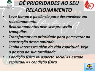 •   Leva tempo e paciência para desenvolver um
    relacionamento.
•   Relacionamentos nem sempre serão
    tranquilos.
•   Transformar em prioridade para perseverar na
    construção dessa amizade.
•   Tenha interesses além da vida espiritual. Veja
    a pessoa na sua totalidade.
•   Condição física => aspecto social => estado
    espiritual => condição física
 