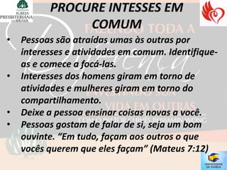 •   Pessoas são atraídas umas às outras por
    interesses e atividades em comum. Identifique-
    as e comece a focá-las.
•   Interesses dos homens giram em torno de
    atividades e mulheres giram em torno do
    compartilhamento.
•   Deixe a pessoa ensinar coisas novas a você.
•   Pessoas gostam de falar de si, seja um bom
    ouvinte. “Em tudo, façam aos outros o que
    vocês querem que eles façam” (Mateus 7:12)
 