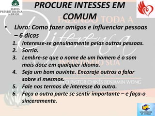 •   Livro: Como fazer amigos e influenciar pessoas
    – 6 dicas
    1. Interesse-se genuinamente pelas outras pessoas.
    2. Sorria.
    3. Lembre-se que o nome de um homem é o som
       mais doce em qualquer idioma.
    4. Seja um bom ouvinte. Encoraje outros a falar
       sobre si mesmos.
    5. Fale nos termos de interesse do outro.
    6. Faça a outra parte se sentir importante – e faça-o
       sinceramente.
 