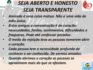 •   Amizade é uma coisa mútua. Não e´uma vida de
    mão única.
•   Entre amigos a comunicação é do coração:
    necessidades, fardos, sentimentos, dificuldades e
    fraquezas. Pode até confessar pecados.
•   O medo da rejeição leva as pessoas temerem abrir
    o coração.
•   Cada pessoa tem a necessidade profunda de
    conhecer e ser conhecida. De sermos amados.
•   Quando abrimos o coração as pessoas se
    aproximam mais do que se afastam.
 