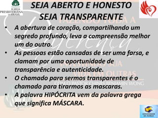 •   A abertura de coração, compartilhando um
    segredo profundo, leva a compreensão melhor
    um do outro.
•   As pessoas estão cansadas de ser uma farsa, e
    clamam por uma oportunidade de
    transparência e autenticidade.
•   O chamado para sermos transparentes é o
    chamado para tirarmos as mascaras.
•   A palavra HIPÓCRITA vem da palavra grega
    que significa MÁSCARA.
 