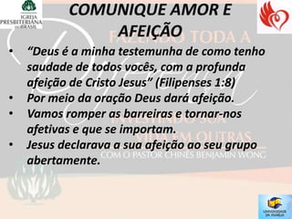 •   “Deus é a minha testemunha de como tenho
    saudade de todos vocês, com a profunda
    afeição de Cristo Jesus” (Filipenses 1:8)
•   Por meio da oração Deus dará afeição.
•   Vamos romper as barreiras e tornar-nos
    afetivas e que se importam.
•   Jesus declarava a sua afeição ao seu grupo
    abertamente.
 