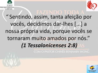 “ Sentindo, assim, tanta afeição por
  vocês, decidimos dar-lhes [...] a
nossa própria vida, porque vocês se
 tornaram muito amados por nós.”
       (1 Tessalonicenses 2:8)
 