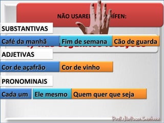 NÃO USAREMOS O HÍFEN:
4) Nas seguintes locuçõesCafé da manhãCafé da manhã
SUBSTANTIVASSUBSTANTIVAS
Fim de semanaFim de semana Cão de guardaCão de guarda
Cor de açafrãoCor de açafrão
ADJETIVASADJETIVAS
Cor de vinhoCor de vinho
Cada umCada um
PRONOMINAISPRONOMINAIS
Ele mesmoEle mesmo Quem quer que sejaQuem quer que seja
 