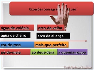 Exceções consagradas pelo uso
água-de-colôniaágua-de-colônia
água de cheiroágua de cheiro
arco-da-velhaarco-da-velha
arco da aliançaarco da aliança
cor-de-rosacor-de-rosa
pé-de-meiapé-de-meia
mais-que-perfeitomais-que-perfeito
ao deus-daráao deus-dará à queima-roupaà queima-roupa
 