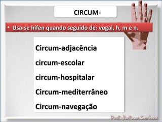 • Usa-se hífen quando seguido de: vogal, h, m e n.Usa-se hífen quando seguido de: vogal, h, m e n.
Circum-adjacênciaCircum-adjacência
circum-escolarcircum-escolar
circum-hospitalarcircum-hospitalar
Circum-mediterrâneoCircum-mediterrâneo
Circum-navegaçãoCircum-navegação
 