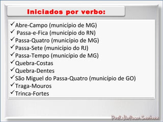 Iniciados por verbo:
Abre-Campo (município de MG)
 Passa-e-Fica (município do RN)
Passa-Quatro (município de MG)
Passa-Sete (município do RJ)
Passa-Tempo (município de MG)
Quebra-Costas
Quebra-Dentes
São Miguel do Passa-Quatro (município de GO)
Traga-Mouros
Trinca-Fortes
 