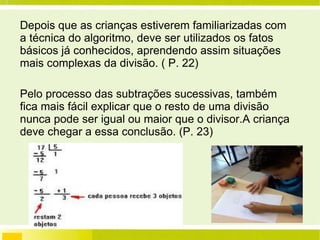 Depois que as crianças estiverem familiarizadas com a técnica do algoritmo, deve ser utilizados os fatos básicos já conhecidos, aprendendo assim situações mais complexas da divisão. ( P. 22) Pelo processo das subtrações sucessivas, também fica mais fácil explicar que o resto de uma divisão nunca pode ser igual ou maior que o divisor.A criança deve chegar a essa conclusão. (P. 23) 