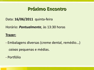 Próximo Encontro Data:  16/06/2011   quinta-feira Horário:  Pontualmente , às 13:30 horas Trazer:   - Embalagens diversas (creme dental, remédio...)  caixas  pequenas e médias. - Portfólio  