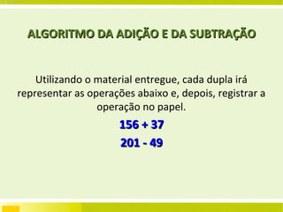 ALGORITMO DA ADIÇÃO E DA SUBTRAÇÃO Utilizando o material entregue, cada dupla irá representar as operações abaixo e, depois, registrar a operação no papel. 156 + 37 201 - 49 