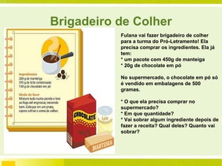 Brigadeiro de Colher Fulana vai fazer brigadeiro de colher para a turma do Pró-Letramento! Ela precisa comprar os ingredientes. Ela já tem: * um pacote com 450g de manteiga * 20g de chocolate em pó No supermercado, o chocolate em pó só é vendido em embalagens de 500 gramas. * O que ela precisa comprar no supermercado? * Em que quantidade? * Vai sobrar algum ingrediente depois de fazer a receita? Qual deles? Quanto vai sobrar?  