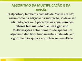 ALGORITMO DA MULTIPLICAÇÃO E DA DIVISÃO O algoritmo, também chamado de  “conta   em pé” , assim como na adição e na subtração, só deve ser utilizado para multiplicações nas quais  um dos fatores tem mais do que um   algarismo.  Multiplicações entre números de apenas um algarismo dão fatos fundamentais (tabuada) e o algoritmo não ajuda a encontrar seu resultado. 